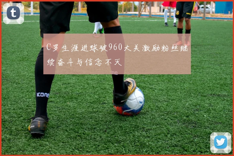 C罗生涯进球破960大关激励粉丝继续奋斗与信念不灭