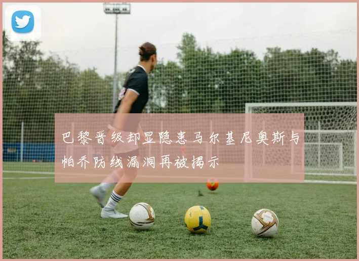 巴黎晋级却显隐患马尔基尼奥斯与帕乔防线漏洞再被揭示
