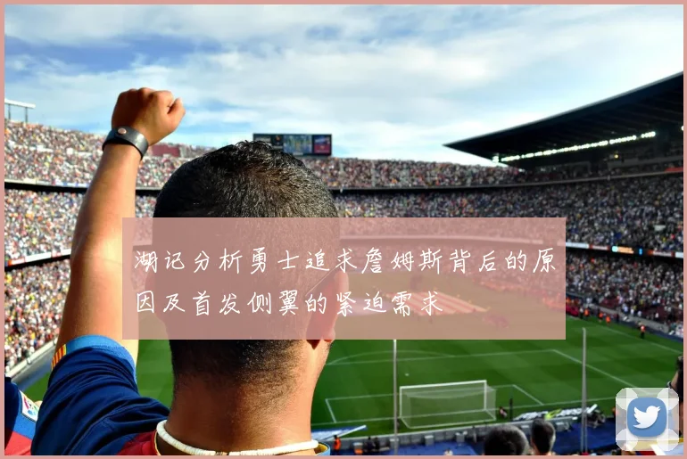 湖记分析勇士追求詹姆斯背后的原因及首发侧翼的紧迫需求