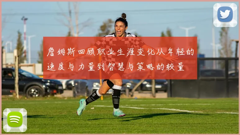 詹姆斯回顾职业生涯变化从年轻的速度与力量到智慧与策略的较量