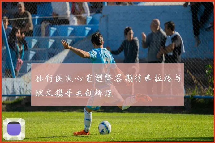 独行侠决心重塑阵容期待弗拉格与欧文携手共创辉煌