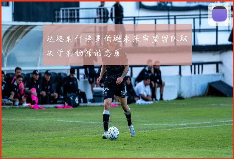 达格利什谈罗伯逊未来希望留队取决于利物浦的态度