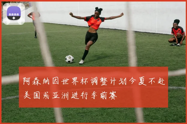 阿森纳因世界杯调整计划今夏不赴美国或亚洲进行季前赛