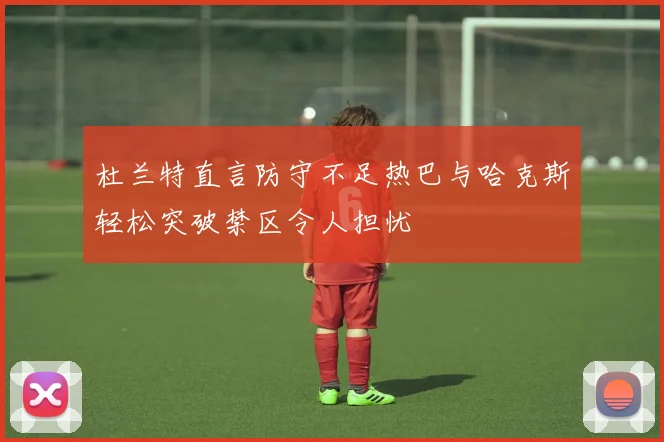 杜兰特直言防守不足热巴与哈克斯轻松突破禁区令人担忧