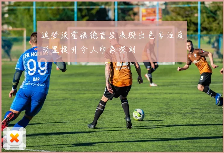 追梦谈霍福德首发表现出色专注度明显提升令人印象深刻