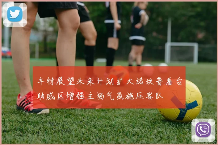 丰特展望未来计划扩大诺坎普看台助威区增强主场气氛施压客队