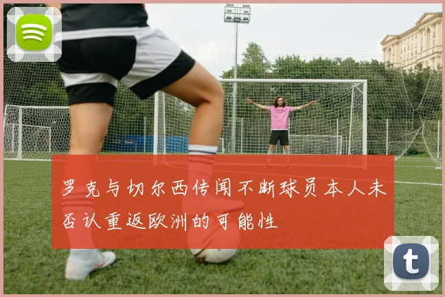 罗克与切尔西传闻不断球员本人未否认重返欧洲的可能性