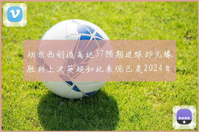 切尔西创造高达37预期进球却无缘胜利上次英超如此表现已是2024年3月