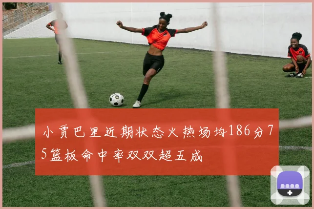 小贾巴里近期状态火热场均186分75篮板命中率双双超五成