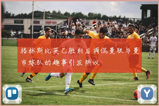 格林斯比英乙胜利后调侃曼联与曼市球队的趣事引发热议