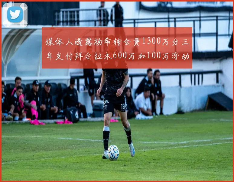 媒体人透露杨希转会费1300万分三年支付拜合拉木600万加100万浮动