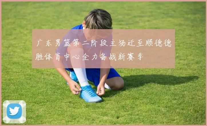 广东男篮第二阶段主场迁至顺德德胜体育中心全力备战新赛季