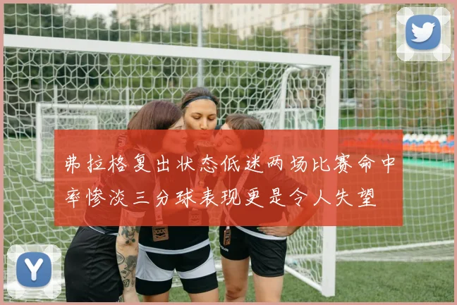 弗拉格复出状态低迷两场比赛命中率惨淡三分球表现更是令人失望