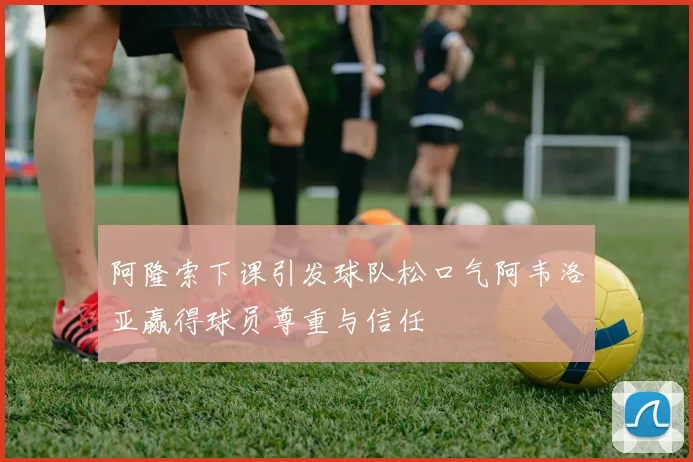 阿隆索下课引发球队松口气阿韦洛亚赢得球员尊重与信任