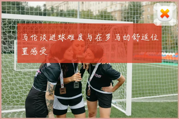 马伦谈进球难度与在罗马的舒适位置感受
