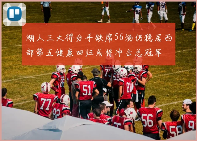 湖人三大得分手缺席56场仍稳居西部第五健康回归或将冲击总冠军