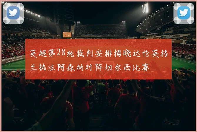 英超第28轮裁判安排揭晓达伦英格兰执法阿森纳对阵切尔西比赛