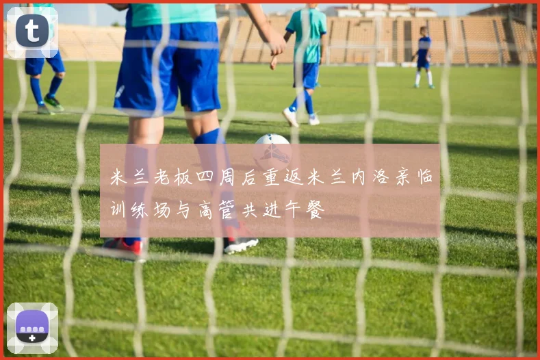 米兰老板四周后重返米兰内洛亲临训练场与高管共进午餐