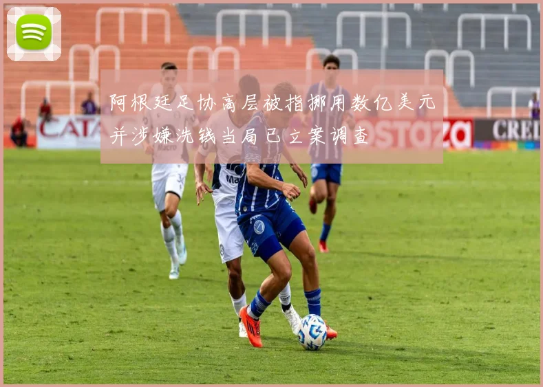 阿根廷足协高层被指挪用数亿美元并涉嫌洗钱当局已立案调查