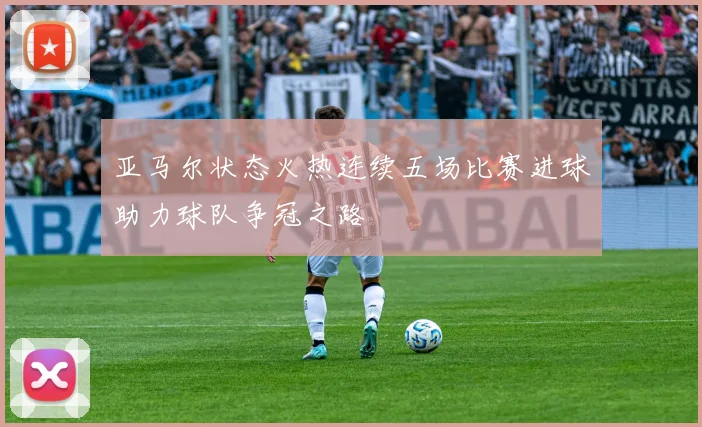 亚马尔状态火热连续五场比赛进球助力球队争冠之路
