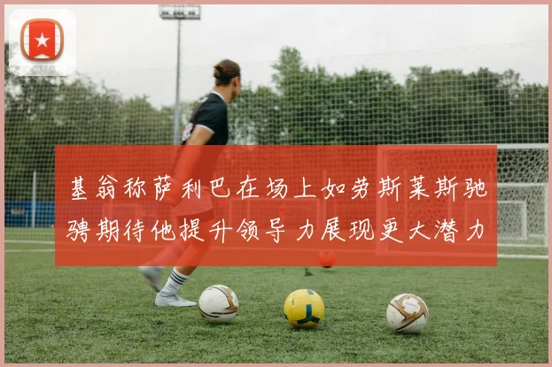 基翁称萨利巴在场上如劳斯莱斯驰骋期待他提升领导力展现更大潜力