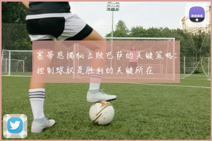 塞蒂恩揭秘击败巴萨的关键策略：控制球权是胜利的关键所在