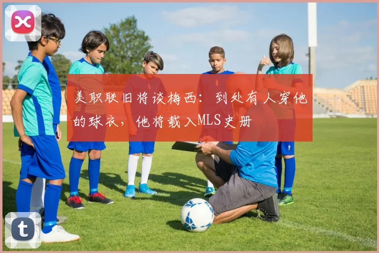 美职联旧将谈梅西：到处有人穿他的球衣，他将载入MLS史册