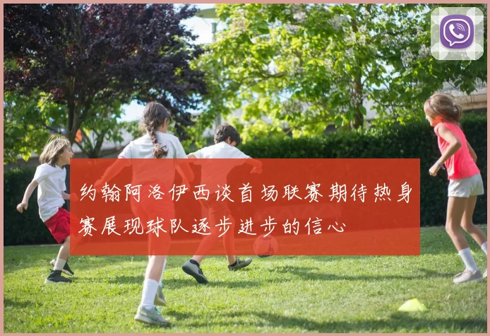 约翰阿洛伊西谈首场联赛期待热身赛展现球队逐步进步的信心