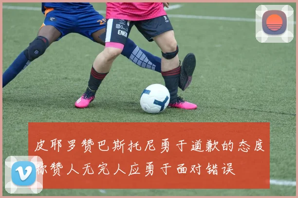 皮耶罗赞巴斯托尼勇于道歉的态度称赞人无完人应勇于面对错误