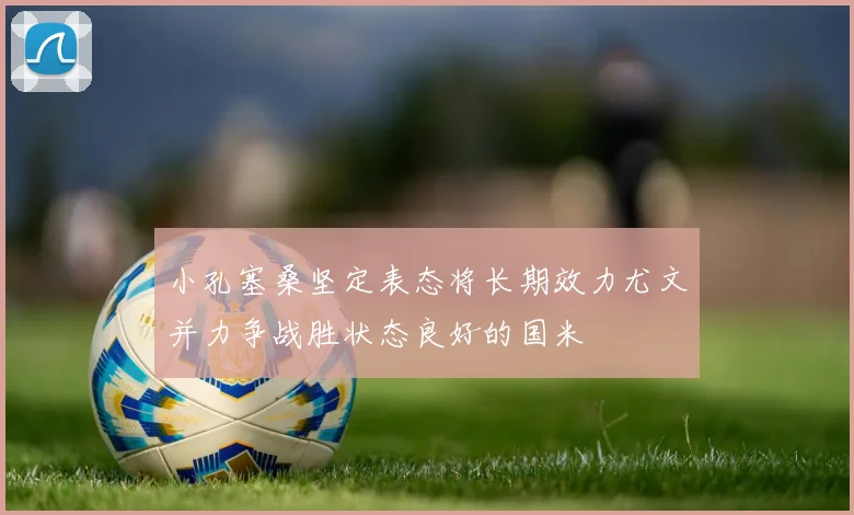 小孔塞桑坚定表态将长期效力尤文并力争战胜状态良好的国米