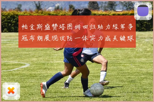 帕金斯盛赞塔图姆回归助力绿军争冠布朗展现攻防一体实力成关键球员