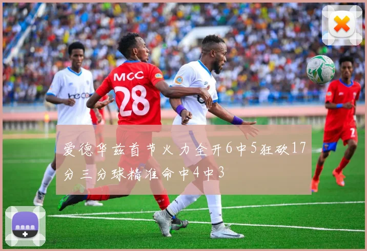 爱德华兹首节火力全开6中5狂砍17分三分球精准命中4中3